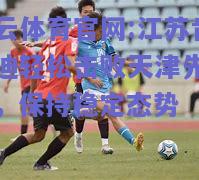 开云体育官网:江苏肯尼迪轻松击败天津先行者，保持稳定态势