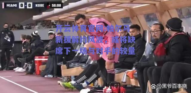 开云体育官网:帕尔马新援解约风波，或将缺席下一场与对手的较量