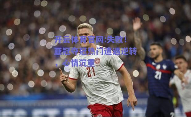 开云体育官网:失败！亚冠夺冠热门遭遇逆转，心情沉重